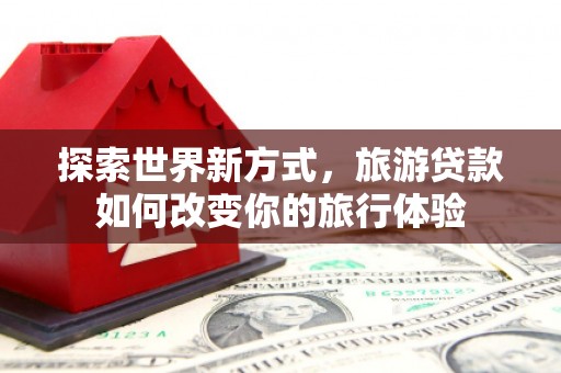 新抚探索世界新方式，旅游贷款如何改变你的旅行体验