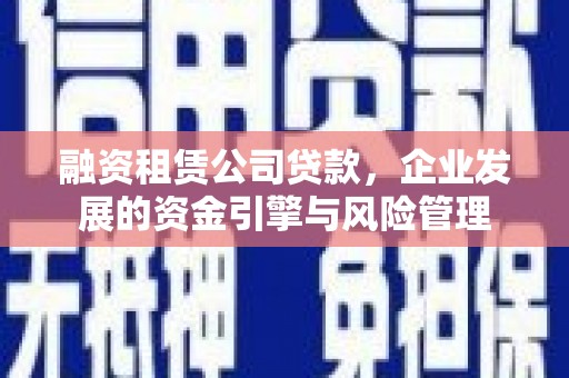 新抚融资租赁公司贷款，企业发展的资金引擎与风险管理